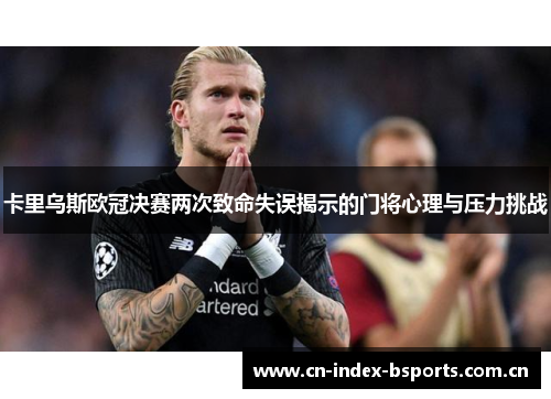 卡里乌斯欧冠决赛两次致命失误揭示的门将心理与压力挑战