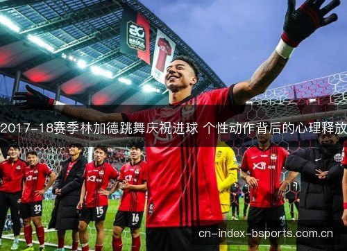 2017-18赛季林加德跳舞庆祝进球 个性动作背后的心理释放 2017-18赛季林加德跳舞庆祝进球 个性动作背后的心理释放